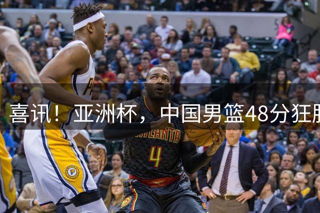 喜讯！亚洲杯，中国男篮48分狂胜鱼腩队，开门红，2人20+兵不血刃
