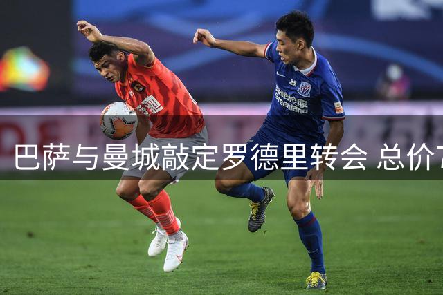 巴萨与曼城敲定罗德里转会 总价7650万欧创纪录